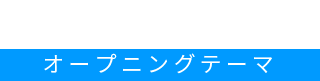 OP Theme オープニングテーマ