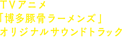 TVアニメ 「博多豚骨ラーメンズ」オリジナル・サウンドトラック 2018.3.28 ON SALE